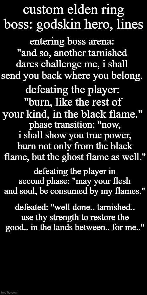 idea i had for a new boss based off the godskin bosses | custom elden ring boss: godskin hero, lines; entering boss arena: "and so, another tarnished dares challenge me, i shall send you back where you belong. defeating the player: "burn, like the rest of your kind, in the black flame."; phase transition: "now, i shall show you true power, burn not only from the black flame, but the ghost flame as well."; defeating the player in second phase: "may your flesh and soul, be consumed by my flames."; defeated: "well done.. tarnished.. use thy strength to restore the good.. in the lands between.. for me.." | image tagged in memes,blank transparent square | made w/ Imgflip meme maker