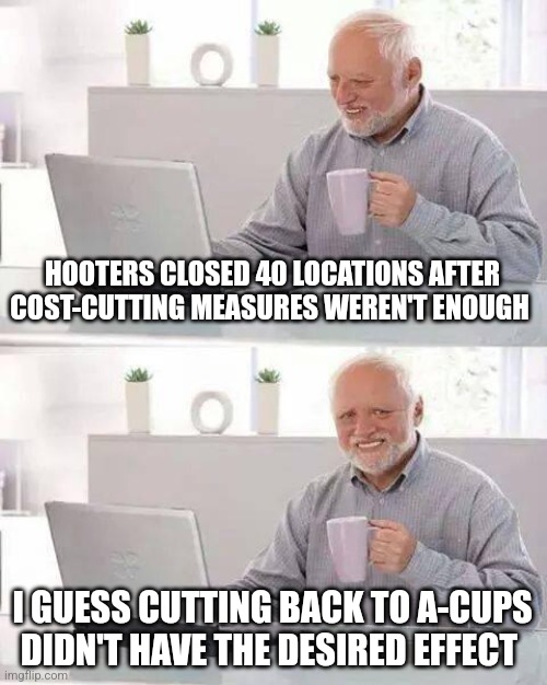 Hide the Pain Harold Meme | HOOTERS CLOSED 40 LOCATIONS AFTER COST-CUTTING MEASURES WEREN'T ENOUGH; I GUESS CUTTING BACK TO A-CUPS DIDN'T HAVE THE DESIRED EFFECT | image tagged in memes,hide the pain harold | made w/ Imgflip meme maker