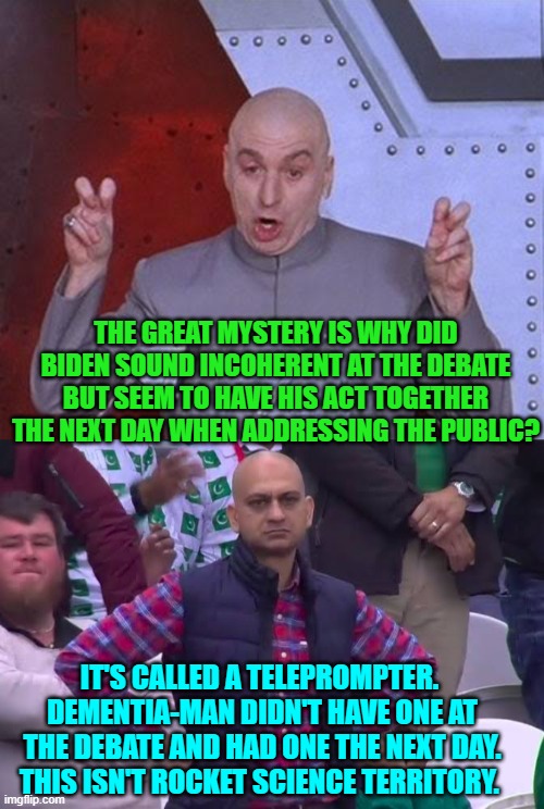 Also maybe by then his system had finally accepted the drugs cocktail. | THE GREAT MYSTERY IS WHY DID BIDEN SOUND INCOHERENT AT THE DEBATE BUT SEEM TO HAVE HIS ACT TOGETHER THE NEXT DAY WHEN ADDRESSING THE PUBLIC? IT'S CALLED A TELEPROMPTER.  DEMENTIA-MAN DIDN'T HAVE ONE AT THE DEBATE AND HAD ONE THE NEXT DAY.  THIS ISN'T ROCKET SCIENCE TERRITORY. | image tagged in test tube kids,genetic engineering,genetics,genetics humor,science,test tube humor | made w/ Imgflip meme maker