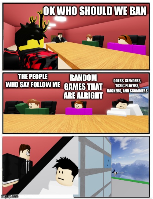 Boardroom suggestion but roblox | OK WHO SHOULD WE BAN; ODERS, SLENDERS, TOXIC PLAYERS, HACKERS, AND SCAMMERS; THE PEOPLE WHO SAY FOLLOW ME; RANDOM GAMES THAT ARE ALRIGHT | image tagged in boardroom suggestion but roblox | made w/ Imgflip meme maker