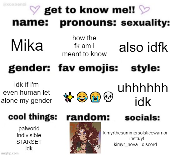 hehe | Mika; how the fk am i meant to know; also idfk; uhhhhhh idk; idk if i'm even human let alone my gender; ✨😂😭💀; kimyrthesummersolsticewarrior - insta/yt
kimyr_nova - discord; palworld
indivisible
STARSET
idk | image tagged in get to know me but better | made w/ Imgflip meme maker