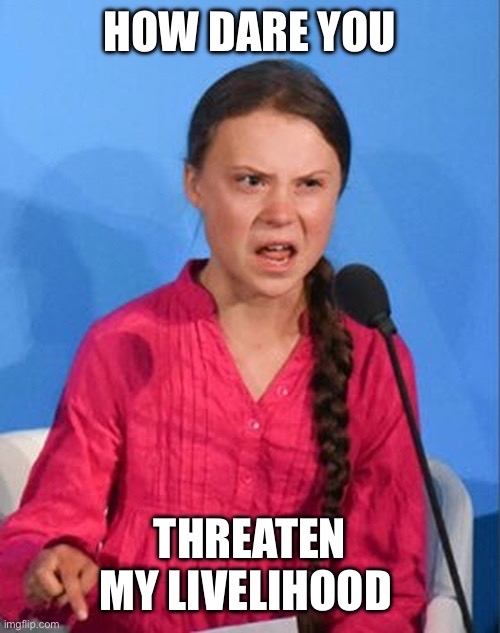 Greta Thunberg how dare you | HOW DARE YOU THREATEN MY LIVELIHOOD | image tagged in greta thunberg how dare you | made w/ Imgflip meme maker