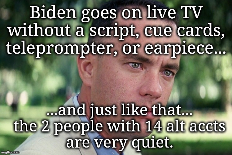 "How SWEET it is!!"  ---  Jackie Gleason | Biden goes on live TV without a script, cue cards, teleprompter, or earpiece... ...and just like that...
the 2 people with 14 alt accts
are very quiet. | image tagged in and just like that,presidential debate,creepy joe biden,msm lies,meanwhile on imgflip,crying liberal | made w/ Imgflip meme maker