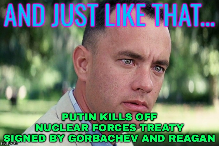 Putin Kills Off Nuclear Forces Treaty Signed By Gorbachev And Reagan | AND JUST LIKE THAT... PUTIN KILLS OFF NUCLEAR FORCES TREATY
SIGNED BY GORBACHEV AND REAGAN | image tagged in forrest gump - and just like that - hd,vladimir putin,good guy putin,world war 3,scumbag america,scumbag government | made w/ Imgflip meme maker