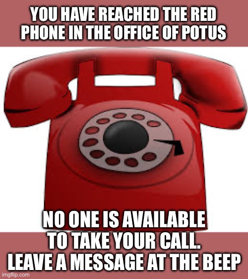 red phone | YOU HAVE REACHED THE RED PHONE IN THE OFFICE OF POTUS NO ONE IS AVAILABLE TO TAKE YOUR CALL. LEAVE A MESSAGE AT THE BEEP | image tagged in red phone | made w/ Imgflip meme maker