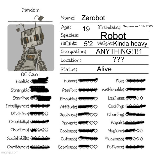 Zerobot full information | Zerobot; September 15th 2005; 19; Robot; Kinda heavy; 5’2; ANYTHING!1!1; ??? Alive | image tagged in oc temp | made w/ Imgflip meme maker