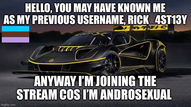 Lotus Evija X | HELLO, YOU MAY HAVE KNOWN ME AS MY PREVIOUS USERNAME, RICK_4ST13Y; ANYWAY I’M JOINING THE STREAM COS I’M ANDROSEXUAL | image tagged in lotus evija x | made w/ Imgflip meme maker