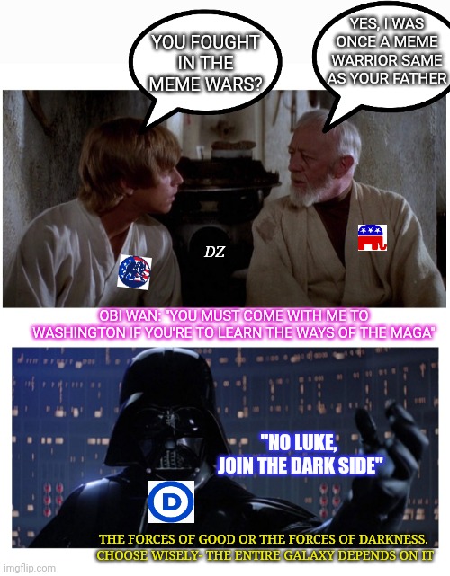 Meme Wars - A New Hope | YES, I WAS ONCE A MEME WARRIOR SAME AS YOUR FATHER; YOU FOUGHT IN THE MEME WARS? DZ; OBI WAN: "YOU MUST COME WITH ME TO WASHINGTON IF YOU'RE TO LEARN THE WAYS OF THE MAGA"; "NO LUKE,  JOIN THE DARK SIDE"; THE FORCES OF GOOD OR THE FORCES OF DARKNESS.  CHOOSE WISELY- THE ENTIRE GALAXY DEPENDS ON IT | image tagged in star wars,republicans,good,libtards,darkside,bad | made w/ Imgflip meme maker