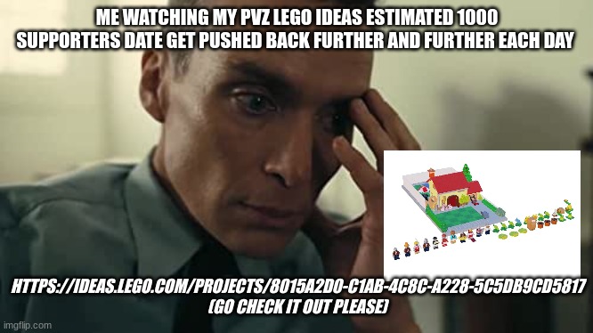 please support if y'all want this to be real :) | ME WATCHING MY PVZ LEGO IDEAS ESTIMATED 1000 SUPPORTERS DATE GET PUSHED BACK FURTHER AND FURTHER EACH DAY; HTTPS://IDEAS.LEGO.COM/PROJECTS/8015A2D0-C1AB-4C8C-A228-5C5DB9CD5817 (GO CHECK IT OUT PLEASE) | image tagged in oppenheimer | made w/ Imgflip meme maker