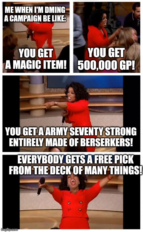 Oprah You Get A Car Everybody Gets A Car Meme | ME WHEN I'M DMING A CAMPAIGN BE LIKE:; YOU GET A MAGIC ITEM! YOU GET 500,000 GP! YOU GET A ARMY SEVENTY STRONG ENTIRELY MADE OF BERSERKERS! EVERYBODY GETS A FREE PICK FROM THE DECK OF MANY THINGS! | image tagged in memes,oprah you get a car everybody gets a car | made w/ Imgflip meme maker