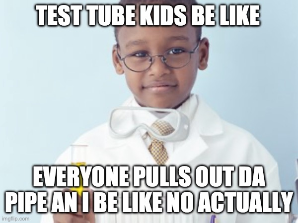 Test Tube Kids Be Like | TEST TUBE KIDS BE LIKE; EVERYONE PULLS OUT DA PIPE AN I BE LIKE NO ACTUALLY | image tagged in test tube kids,genetic engineering,genetics,genetics humor,science,test tube humor | made w/ Imgflip meme maker