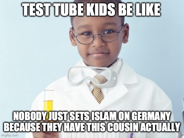 Test Tube Kids Be Like | TEST TUBE KIDS BE LIKE; NOBODY JUST SETS ISLAM ON GERMANY BECAUSE THEY HAVE THIS COUSIN ACTUALLY | image tagged in test tube kids,genetic engineering,genetics,genetics humor,science,test tube humor | made w/ Imgflip meme maker