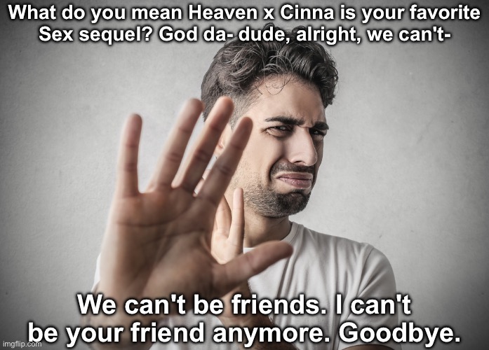 Disgusted | What do you mean Heaven x Cinna is your favorite
Sex sequel? God da- dude, alright, we can't- We can't be friends. I can't be your friend an | image tagged in disgusted | made w/ Imgflip meme maker