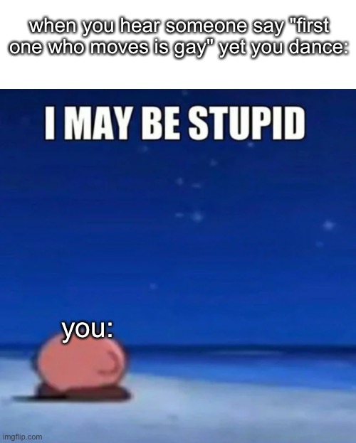 second "i may be stupid" meme that got featured | when you hear someone say "first one who moves is gay" yet you dance:; you: | image tagged in i may be stupid | made w/ Imgflip meme maker