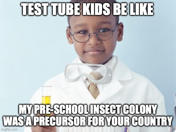 Test Tube Kids Be Like | TEST TUBE KIDS BE LIKE; MY PRE-SCHOOL INSECT COLONY WAS A PRECURSOR FOR YOUR COUNTRY | image tagged in test tube kids,genetic engineering,genetics,genetics humor,science,test tube humor | made w/ Imgflip meme maker