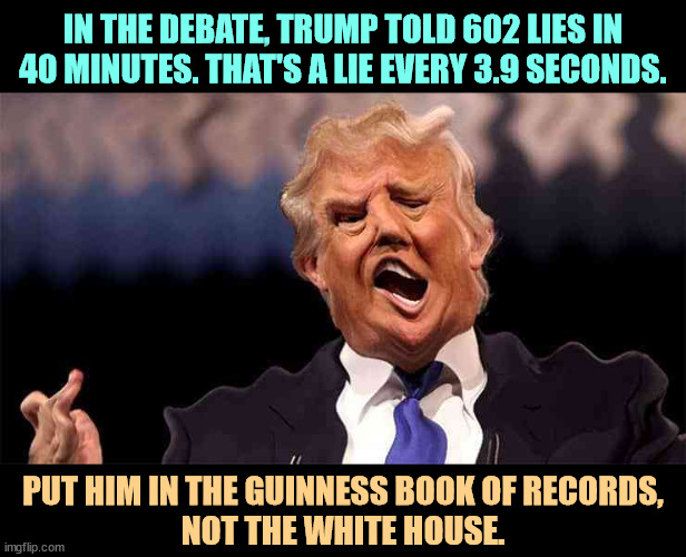 Flooding the zone with lies | IN THE DEBATE, TRUMP TOLD 602 LIES IN 40 MINUTES. THAT'S A LIE EVERY 3.9 SECONDS. PUT HIM IN THE GUINNESS BOOK OF RECORDS, 
NOT THE WHITE HOUSE. | image tagged in trump on acid making just as little sense,trump,liar,lies,debate | made w/ Imgflip meme maker