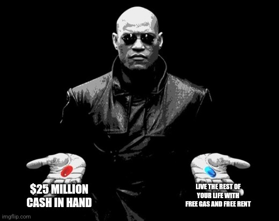 Red Pill Blue Pill | $25 MILLION CASH IN HAND; LIVE THE REST OF YOUR LIFE WITH FREE GAS AND FREE RENT | image tagged in morpheus matrix blue pill red pill | made w/ Imgflip meme maker