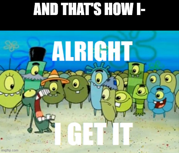 Alright I get It | AND THAT'S HOW I- | image tagged in alright i get it | made w/ Imgflip meme maker