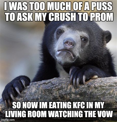 Confession Bear Meme | I WAS TOO MUCH OF A PUSS TO ASK MY CRUSH TO PROM SO NOW IM EATING KFC IN MY LIVING ROOM WATCHING THE VOW | image tagged in memes,confession bear,AdviceAnimals | made w/ Imgflip meme maker