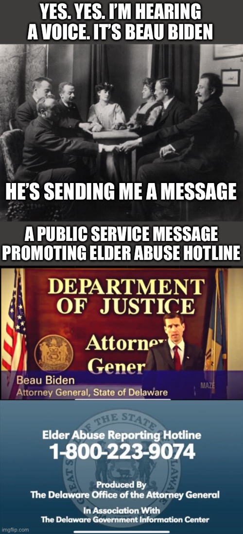 Will someone in Delaware make a report?https://x.com/CitizenFreePres/status/1807389473774420090 | YES. YES. I’M HEARING A VOICE. IT’S BEAU BIDEN; HE’S SENDING ME A MESSAGE; A PUBLIC SERVICE MESSAGE PROMOTING ELDER ABUSE HOTLINE | image tagged in seance,beau biden,attorney general,delaware,elder abuse,hotline | made w/ Imgflip meme maker