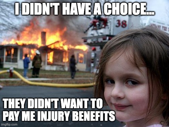 Injury benefits | I DIDN'T HAVE A CHOICE... THEY DIDN'T WANT TO PAY ME INJURY BENEFITS | image tagged in memes,disaster girl | made w/ Imgflip meme maker