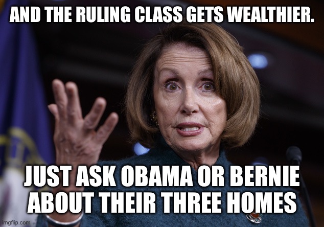 Good old Nancy Pelosi | AND THE RULING CLASS GETS WEALTHIER. JUST ASK OBAMA OR BERNIE ABOUT THEIR THREE HOMES | image tagged in good old nancy pelosi | made w/ Imgflip meme maker