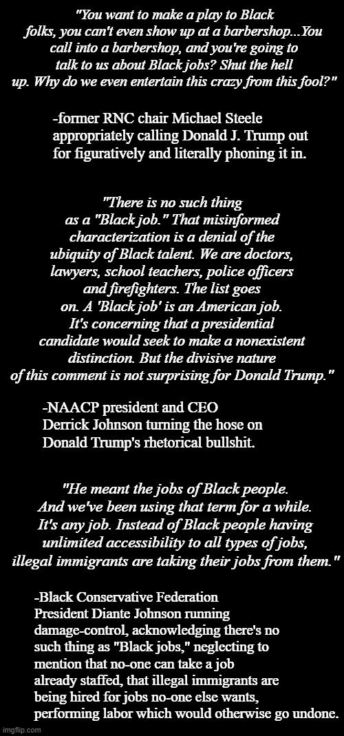 When disparate political ideologues land in a commonality. | "You want to make a play to Black folks, you can't even show up at a barbershop...You call into a barbershop, and you're going to talk to us about Black jobs? Shut the hell up. Why do we even entertain this crazy from this fool?"; -former RNC chair Michael Steele appropriately calling Donald J. Trump out for figuratively and literally phoning it in. "There is no such thing as a "Black job." That misinformed characterization is a denial of the ubiquity of Black talent. We are doctors, lawyers, school teachers, police officers and firefighters. The list goes on. A 'Black job' is an American job. It's concerning that a presidential candidate would seek to make a nonexistent distinction. But the divisive nature of this comment is not surprising for Donald Trump."; -NAACP president and CEO Derrick Johnson turning the hose on Donald Trump's rhetorical bullshit. "He meant the jobs of Black people. And we've been using that term for a while. It's any job. Instead of Black people having unlimited accessibility to all types of jobs, illegal immigrants are taking their jobs from them."; -Black Conservative Federation President Diante Johnson running damage-control, acknowledging there's no such thing as "Black jobs," neglecting to mention that no-one can take a job already staffed, that illegal immigrants are being hired for jobs no-one else wants, performing labor which would otherwise go undone. | image tagged in double long black template,short black template | made w/ Imgflip meme maker