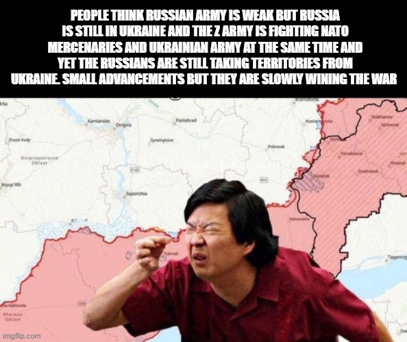 PEOPLE THINK RUSSIAN ARMY IS WEAK BUT RUSSIA IS STILL IN UKRAINE AND THE Z ARMY IS FIGHTING NATO MERCENARIES AND UKRAINIAN ARMY AT THE SAME TIME AND YET THE RUSSIANS ARE STILL TAKING TERRITORIES FROM UKRAINE. SMALL ADVANCEMENTS BUT THEY ARE SLOWLY WINING THE WAR | image tagged in ukraine | made w/ Imgflip meme maker