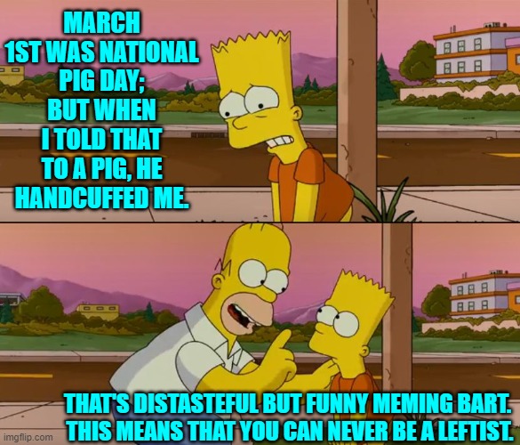 Sorry, but not sorry. | MARCH 1ST WAS NATIONAL PIG DAY; BUT WHEN I TOLD THAT TO A PIG, HE HANDCUFFED ME. THAT'S DISTASTEFUL BUT FUNNY MEMING BART.  THIS MEANS THAT YOU CAN NEVER BE A LEFTIST. | image tagged in simpsons so far | made w/ Imgflip meme maker