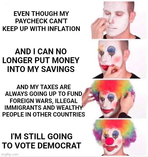 Clown Applying Makeup Meme | EVEN THOUGH MY PAYCHECK CAN'T KEEP UP WITH INFLATION; AND I CAN NO LONGER PUT MONEY INTO MY SAVINGS; AND MY TAXES ARE ALWAYS GOING UP TO FUND FOREIGN WARS, ILLEGAL IMMIGRANTS AND WEALTHY PEOPLE IN OTHER COUNTRIES; I'M STILL GOING TO VOTE DEMOCRAT | image tagged in democrats,leftists,clowns,fjb,maga,voters | made w/ Imgflip meme maker