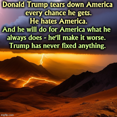 Trump hates America and Americans. He can't seem to hold it back. However he seems to like Russia. | Donald Trump tears down America 
every chance he gets.
He hates America. And he will do for America what he 

always does - he'll make it worse. 
Trump has never fixed anything. | image tagged in trump,attack,america,hate,ruin,incompetence | made w/ Imgflip meme maker