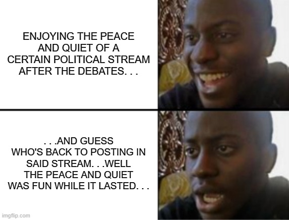 First thing in the morning (EST) and who do I see posting. . . | ENJOYING THE PEACE AND QUIET OF A CERTAIN POLITICAL STREAM AFTER THE DEBATES. . . . . .AND GUESS WHO'S BACK TO POSTING IN SAID STREAM. . .WELL THE PEACE AND QUIET WAS FUN WHILE IT LASTED. . . | image tagged in oh yeah oh no,politics | made w/ Imgflip meme maker