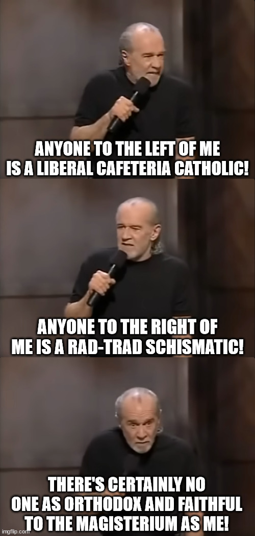 Certainly I am the only orthodox Catholic! | ANYONE TO THE LEFT OF ME IS A LIBERAL CAFETERIA CATHOLIC! ANYONE TO THE RIGHT OF ME IS A RAD-TRAD SCHISMATIC! THERE'S CERTAINLY NO ONE AS ORTHODOX AND FAITHFUL TO THE MAGISTERIUM AS ME! | image tagged in anyone else is an idiot or a maniac | made w/ Imgflip meme maker