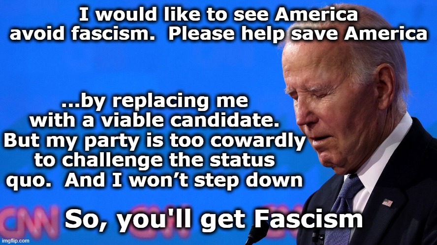 Biden's Failure | I would like to see America avoid fascism.  Please help save America; …by replacing me with a viable candidate. But my party is too cowardly to challenge the status quo.  And I won’t step down; So, you'll get Fascism | image tagged in joe biden,presidential alert,presidential election,presidential debate,nevertrump,democrats | made w/ Imgflip meme maker