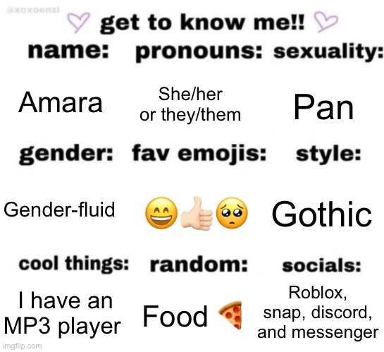 doing this cause I B O R E D | Amara; She/her or they/them; Pan; 😄👍🏻🥺; Gothic; Gender-fluid; Roblox, snap, discord, and messenger; Food 🍕; I have an MP3 player | image tagged in get to know me but better | made w/ Imgflip meme maker