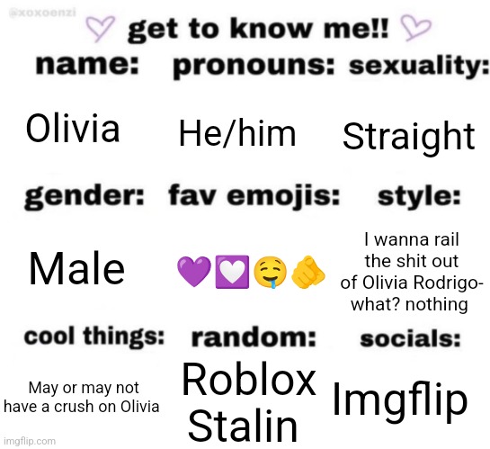 get to know me but better | Olivia; He/him; Straight; 💜💟🤤🫵; I wanna rail the shit out of Olivia Rodrigo- what? nothing; Male; Imgflip; Roblox Stalin; May or may not have a crush on Olivia | image tagged in get to know me but better | made w/ Imgflip meme maker