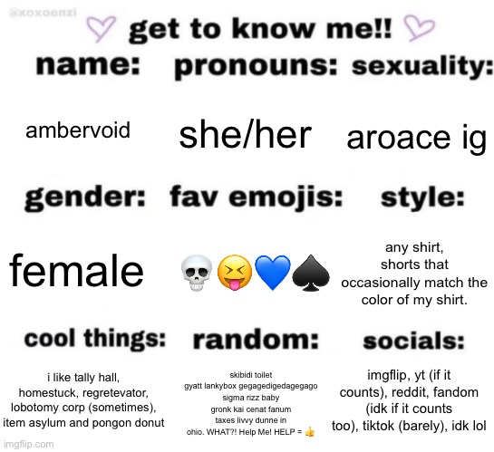 get to know me but better | ambervoid; she/her; aroace ig; 💀😝💙♠️; any shirt, shorts that occasionally match the color of my shirt. female; imgflip, yt (if it counts), reddit, fandom (idk if it counts too), tiktok (barely), idk lol; skibidi toilet gyatt lankybox gegagedigedagegago sigma rizz baby gronk kai cenat fanum taxes livvy dunne in ohio. WHAT?! Help Me! HELP = 👍; i like tally hall, homestuck, regretevator, lobotomy corp (sometimes), item asylum and pongon donut | image tagged in get to know me but better | made w/ Imgflip meme maker