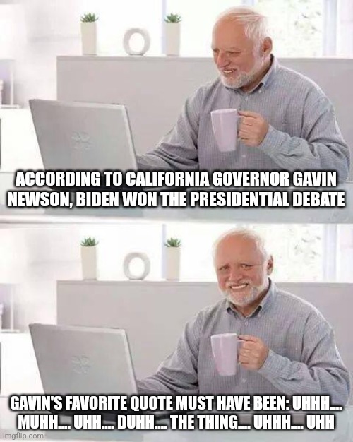 The debate proved 2 things, President Biden has dementia and Presidential hopeful Gavin Newsom is an idiot | ACCORDING TO CALIFORNIA GOVERNOR GAVIN NEWSON, BIDEN WON THE PRESIDENTIAL DEBATE; GAVIN'S FAVORITE QUOTE MUST HAVE BEEN: UHHH.... MUHH.... UHH.... DUHH.... THE THING.... UHHH.... UHH | image tagged in joe biden,california,guys i have bad news,liberal tears,presidential debate,epic fail | made w/ Imgflip meme maker