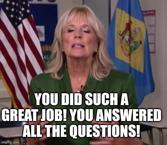 Jill Biden must be an "everyone gets a trophy" kind of person? | YOU DID SUCH A GREAT JOB! YOU ANSWERED ALL THE QUESTIONS! | image tagged in jill biden,good job,answers,funny test answers,it's time to start asking yourself the big questions meme,response | made w/ Imgflip meme maker