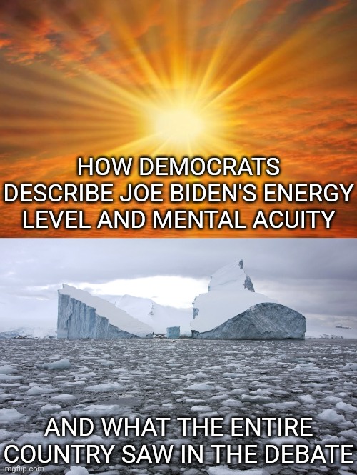Remember kids, in politics its always better to never believe your lying eyes! Never! | HOW DEMOCRATS DESCRIBE JOE BIDEN'S ENERGY LEVEL AND MENTAL ACUITY; AND WHAT THE ENTIRE COUNTRY SAW IN THE DEBATE | image tagged in sunshine,icebergs,joe biden,mainstream media,insanity,liberal hypocrisy | made w/ Imgflip meme maker