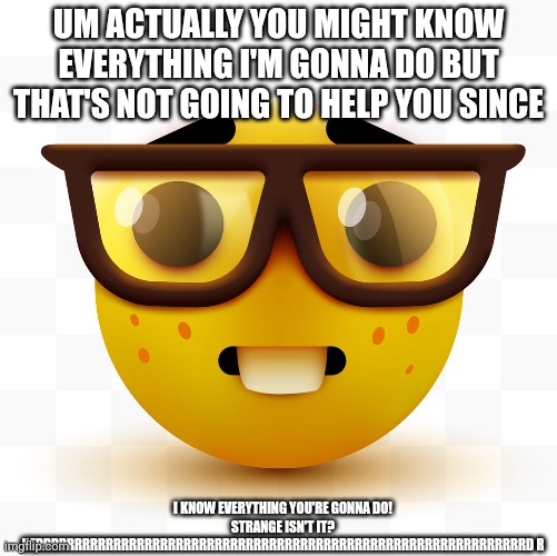 Nerd emoji | UM ACTUALLY YOU MIGHT KNOW EVERYTHING I'M GONNA DO BUT THAT'S NOT GOING TO HELP YOU SINCE; I KNOW EVERYTHING YOU'RE GONNA DO! STRANGE ISN'T IT? NERRRRRRRRRRRRRRRRRRRRRRRRRRRRRRRRRRRRRRRRRRRRRRRRRRRRRRRRRRRRRRRD R | image tagged in nerd emoji | made w/ Imgflip meme maker