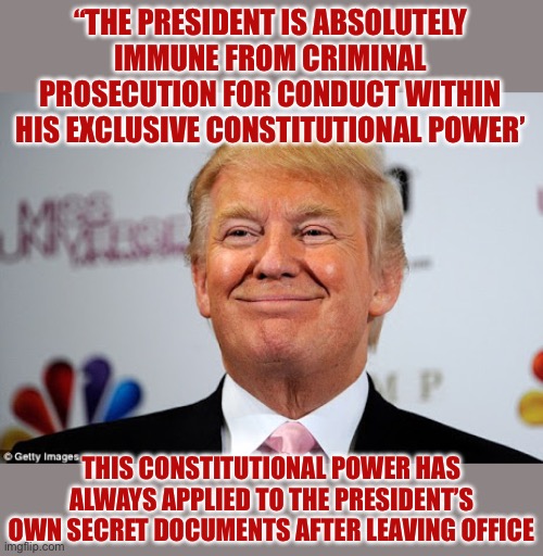 Donald trump approves | “THE PRESIDENT IS ABSOLUTELY IMMUNE FROM CRIMINAL PROSECUTION FOR CONDUCT WITHIN HIS EXCLUSIVE CONSTITUTIONAL POWER’; THIS CONSTITUTIONAL POWER HAS ALWAYS APPLIED TO THE PRESIDENT’S OWN SECRET DOCUMENTS AFTER LEAVING OFFICE | image tagged in donald trump approves,facts,true story | made w/ Imgflip meme maker