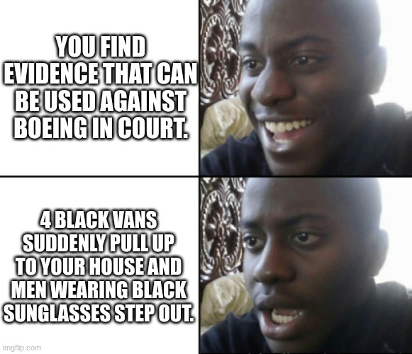 Boeing shenanigans. | YOU FIND EVIDENCE THAT CAN BE USED AGAINST BOEING IN COURT. 4 BLACK VANS SUDDENLY PULL UP TO YOUR HOUSE AND MEN WEARING BLACK SUNGLASSES STEP OUT. | image tagged in happy / shock | made w/ Imgflip meme maker