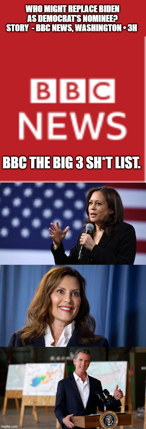 Not 1 of them care about America or its citizens, they are NWO globalist same as JOE or any top dem | WHO MIGHT REPLACE BIDEN AS DEMOCRAT'S NOMINEE?
STORY  - BBC NEWS, WASHINGTON • 3H; BBC THE BIG 3 SH*T LIST. | made w/ Imgflip meme maker