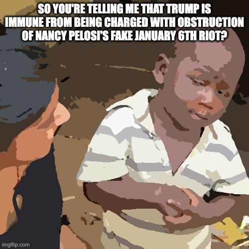Third World Skeptical Kid | SO YOU'RE TELLING ME THAT TRUMP IS IMMUNE FROM BEING CHARGED WITH OBSTRUCTION OF NANCY PELOSI'S FAKE JANUARY 6TH RIOT? | image tagged in memes,third world skeptical kid | made w/ Imgflip meme maker