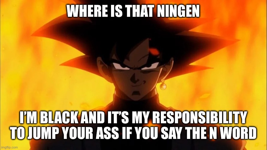 Goku Black Is A Dilf | WHERE IS THAT NINGEN I’M BLACK AND IT’S MY RESPONSIBILITY TO JUMP YOUR ASS IF YOU SAY THE N WORD | image tagged in goku black is a dilf | made w/ Imgflip meme maker