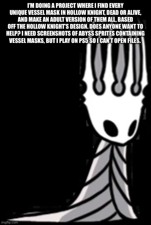 Pale King | I’M DOING A PROJECT WHERE I FIND EVERY UNIQUE VESSEL MASK IN HOLLOW KNIGHT, DEAD OR ALIVE, AND MAKE AN ADULT VERSION OF THEM ALL, BASED OFF THE HOLLOW KNIGHT’S DESIGN. DOES ANYONE WANT TO HELP? I NEED SCREENSHOTS OF ABYSS SPRITES CONTAINING VESSEL MASKS, BUT I PLAY ON PS5 SO I CAN’T OPEN FILES. | image tagged in pale king,hollow knight,please help me | made w/ Imgflip meme maker