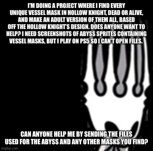 Call to all fellow hollow knight players | CAN ANYONE HELP ME BY SENDING THE FILES USED FOR THE ABYSS AND ANY OTHER MASKS YOU FIND? | image tagged in hollow knight,help,please help me | made w/ Imgflip meme maker