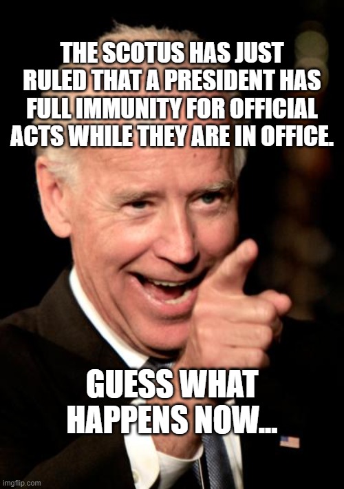 Smilin Biden | THE SCOTUS HAS JUST RULED THAT A PRESIDENT HAS FULL IMMUNITY FOR OFFICIAL ACTS WHILE THEY ARE IN OFFICE. GUESS WHAT HAPPENS NOW... | image tagged in memes,smilin biden | made w/ Imgflip meme maker