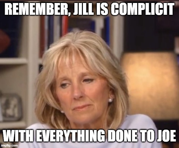 Jill Biden meme | REMEMBER, JILL IS COMPLICIT WITH EVERYTHING DONE TO JOE | image tagged in jill biden meme | made w/ Imgflip meme maker